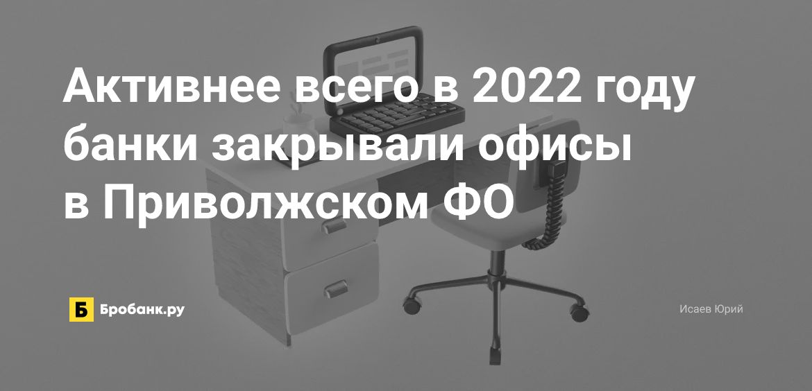 Активнее всего в 2022 году банки закрывали офисы в Приволжском ФО | Бробанк.ру