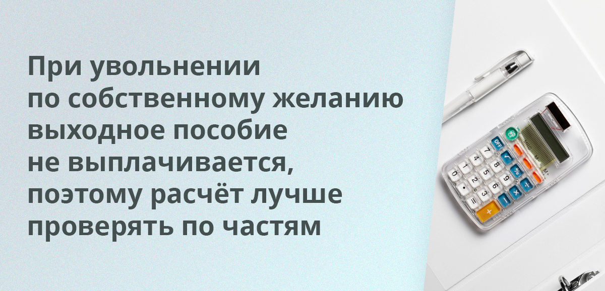При увольнении по собственному желанию выходное пособие не выплачивается, поэтому расчёт лучше проверять по частям