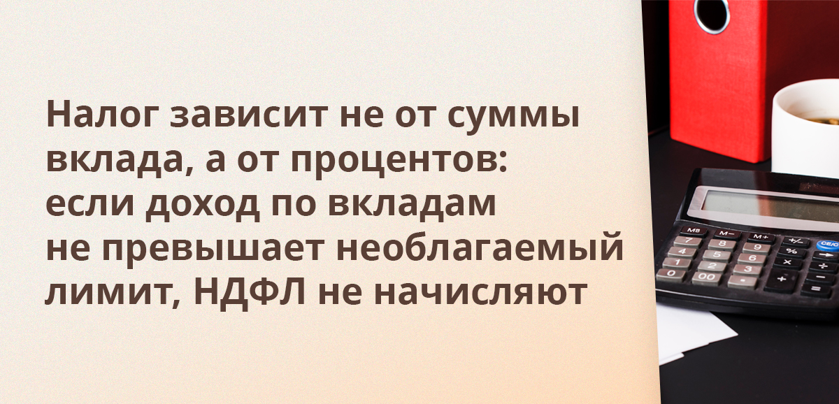 Налог зависит не от суммы вклада, а от процентов: если доход по вкладам не превышает необлагаемый лимит, НДФЛ не начисляют
