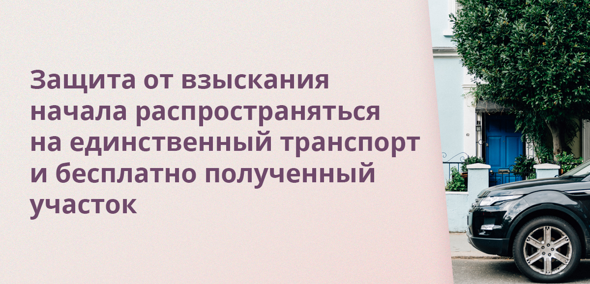 Защита от взыскания начала распространяться на единственный транспорт и бесплатно полученный участок