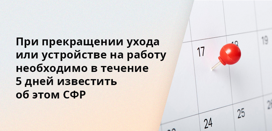При прекращении ухода или устройстве на работу необходимо в течение 5 дней известить об этом СФР