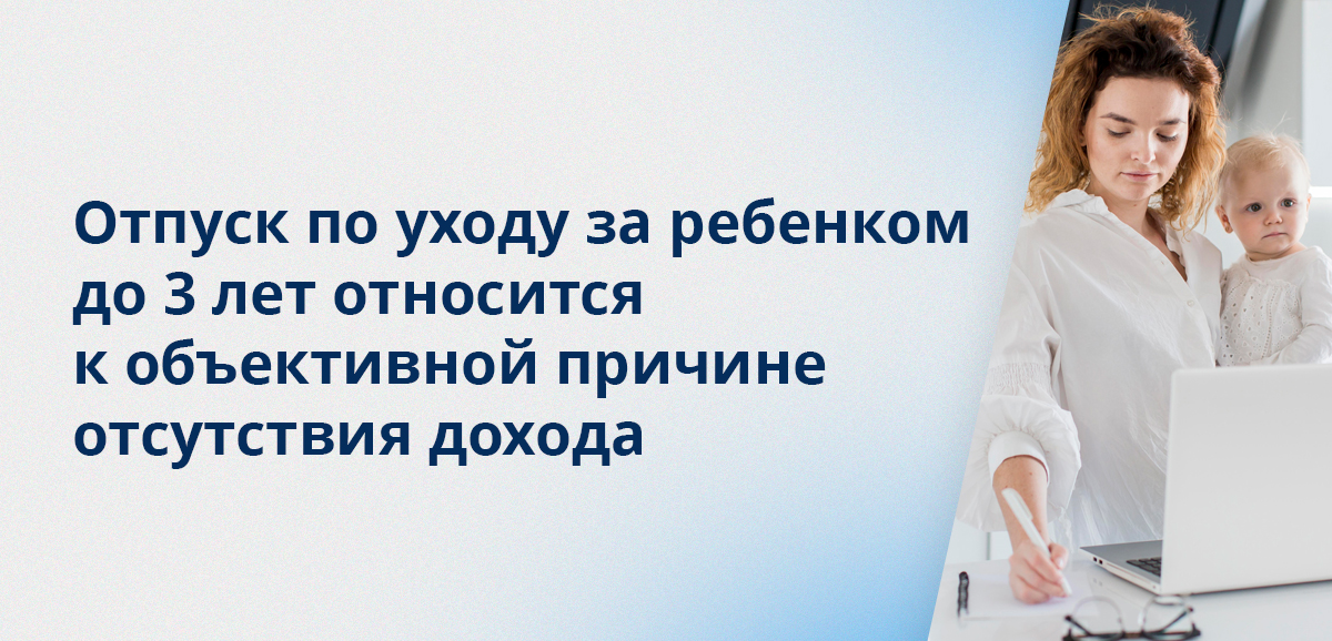 Отпуск по уходу за ребенком до 3 лет относится к объективной причине отсутствия дохода