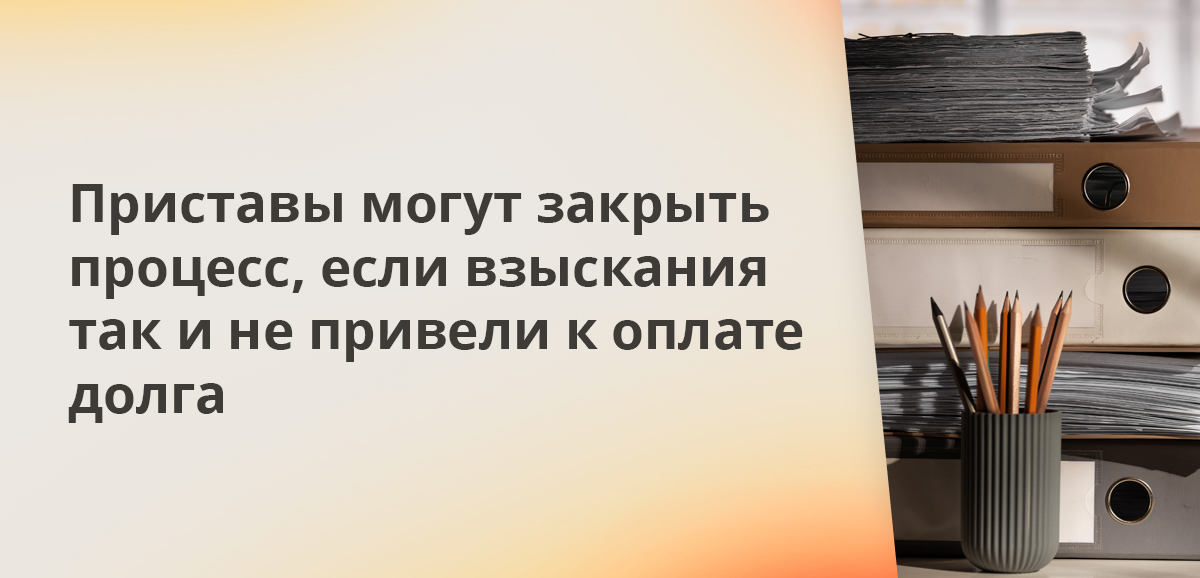 Приставы могут закрыть процесс, если взыскания так и не привели к оплате долга