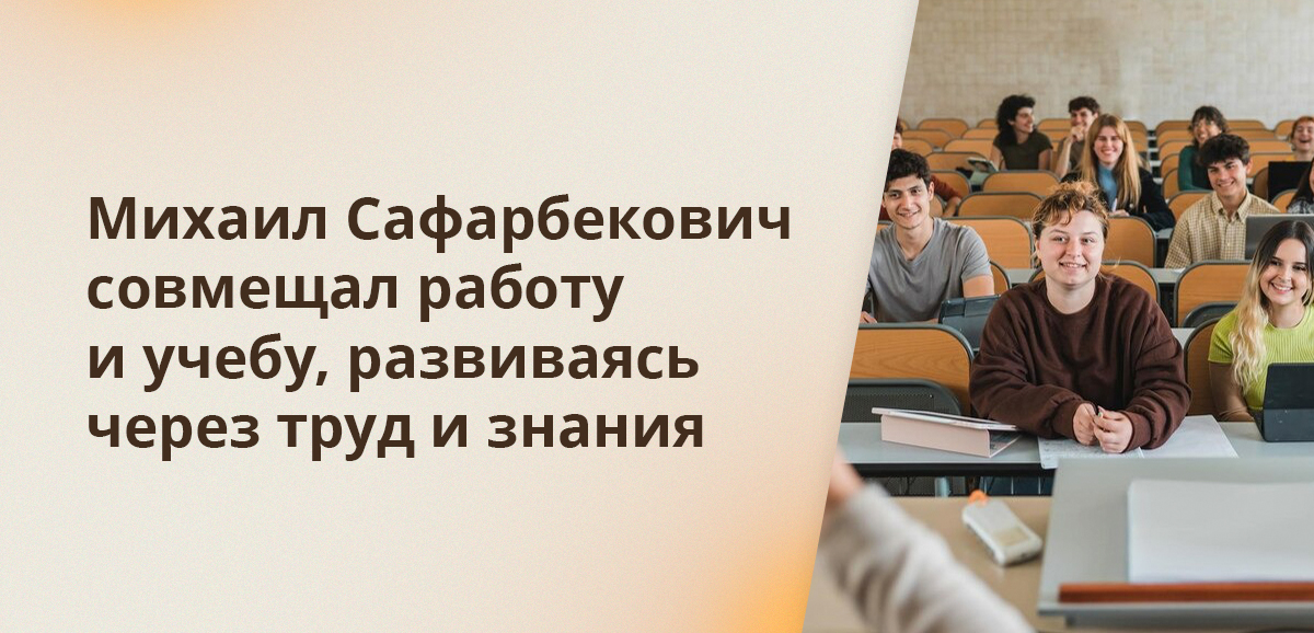 Михаил Сафарбекович совмещал работу и учебу, развиваясь через труд и знания
