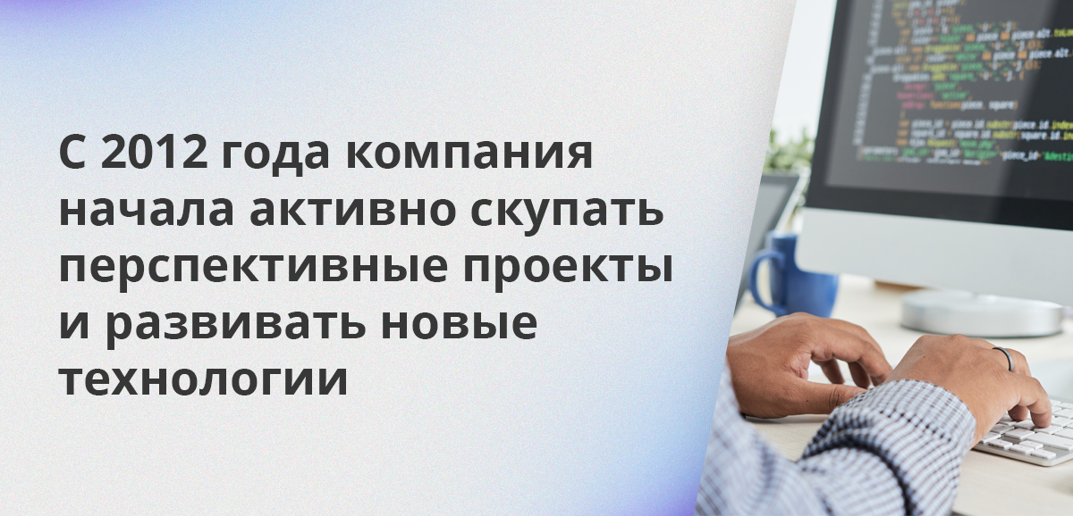 С 2012 года компания начала активно скупать перспективные проекты и развивать новые технологии