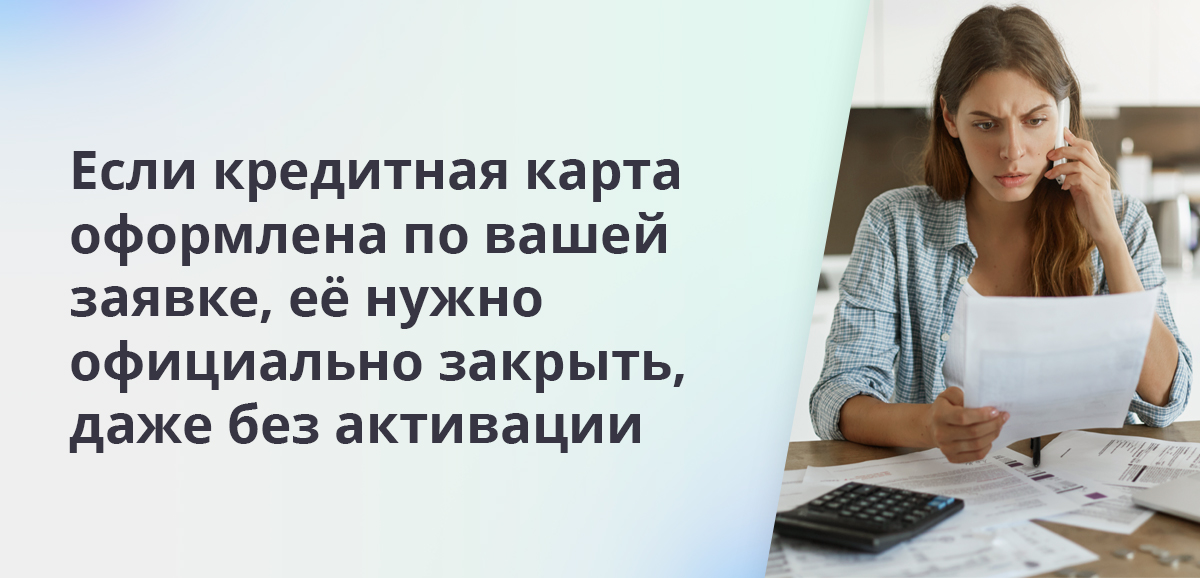 Если кредитная карта оформлена по вашей заявке, её нужно официально закрыть, даже без активации