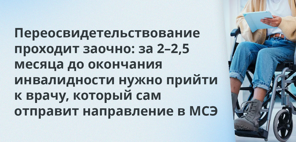 Переосвидетельствование проходит заочно: за 2–2,5 месяца до окончания инвалидности нужно прийти к врачу, который сам отправит направление в МСЭ