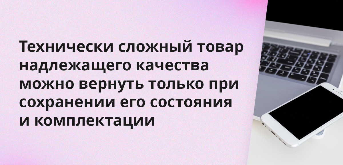 Технически сложный товар надлежащего качества можно вернуть только при сохранении его состояния и комплектации